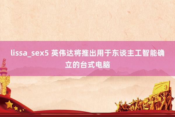 lissa_sex5 英伟达将推出用于东谈主工智能确立的台式电脑