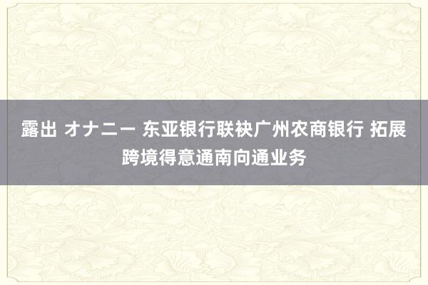 露出 オナニー 东亚银行联袂广州农商银行 拓展跨境得意通南向通业务