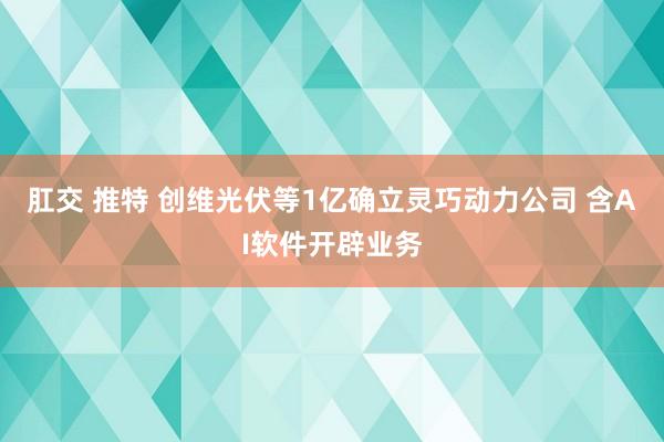 肛交 推特 创维光伏等1亿确立灵巧动力公司 含AI软件开辟业务