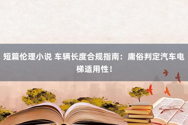 短篇伦理小说 车辆长度合规指南：庸俗判定汽车电梯适用性！