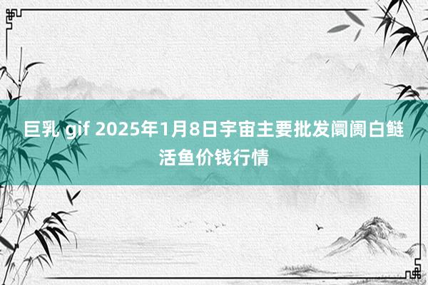 巨乳 gif 2025年1月8日宇宙主要批发阛阓白鲢活鱼价钱行情