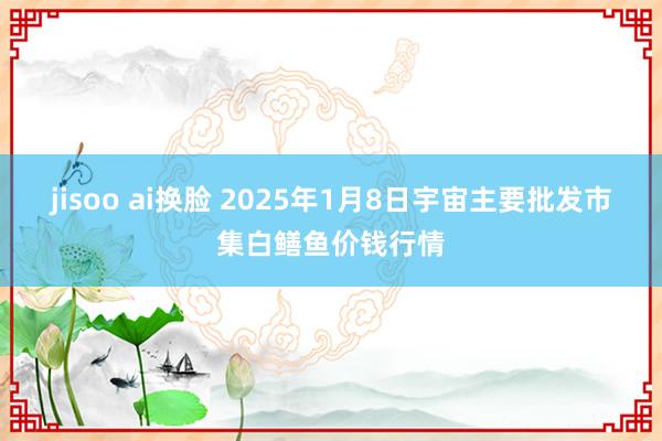 jisoo ai换脸 2025年1月8日宇宙主要批发市集白鳝鱼价钱行情