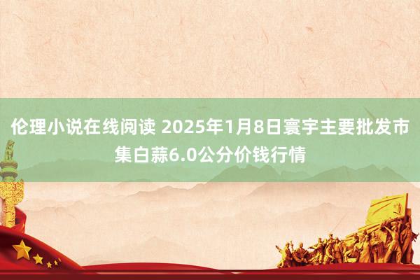 伦理小说在线阅读 2025年1月8日寰宇主要批发市集白蒜6.0公分价钱行情