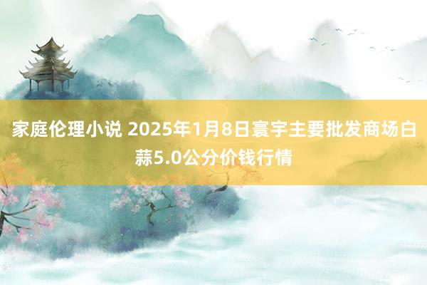 家庭伦理小说 2025年1月8日寰宇主要批发商场白蒜5.0公分价钱行情