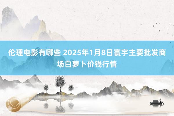 伦理电影有哪些 2025年1月8日寰宇主要批发商场白萝卜价钱行情