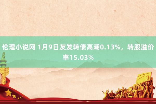 伦理小说网 1月9日友发转债高潮0.13%，转股溢价率15.03%