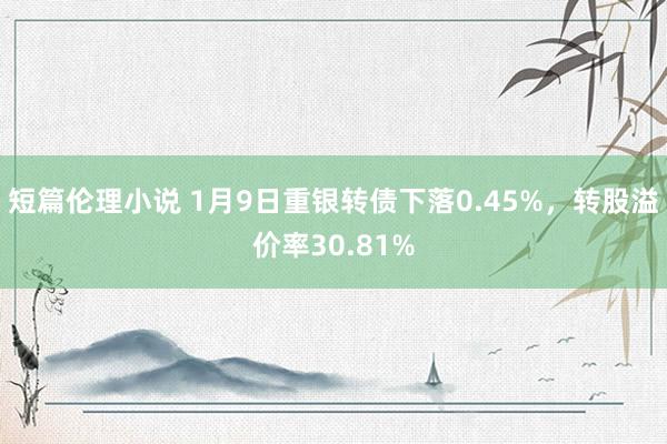 短篇伦理小说 1月9日重银转债下落0.45%，转股溢价率30.81%