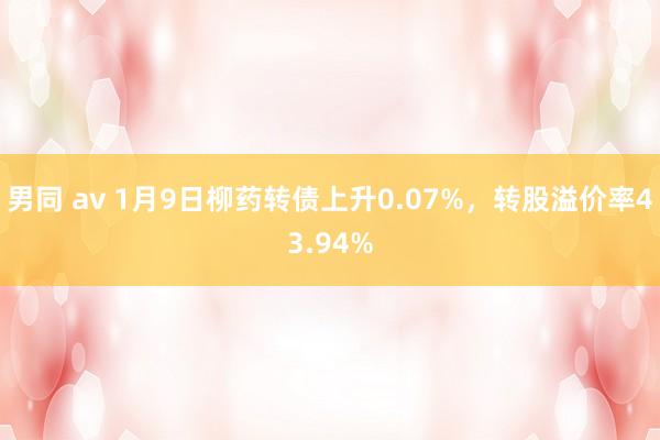 男同 av 1月9日柳药转债上升0.07%，转股溢价率43.94%