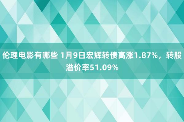 伦理电影有哪些 1月9日宏辉转债高涨1.87%，转股溢价率51.09%