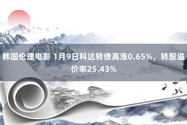 韩国伦理电影 1月9日科达转债高涨0.65%，转股溢价率25.43%