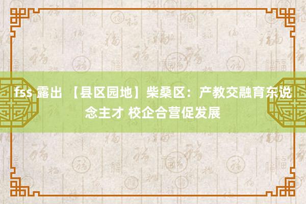 fss 露出 【县区园地】柴桑区：产教交融育东说念主才 校企合营促发展