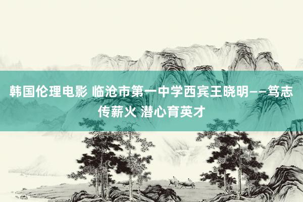 韩国伦理电影 临沧市第一中学西宾王晓明——笃志传薪火 潜心育英才