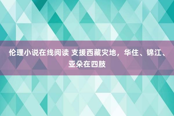 伦理小说在线阅读 支援西藏灾地，华住、锦江、亚朵在四肢