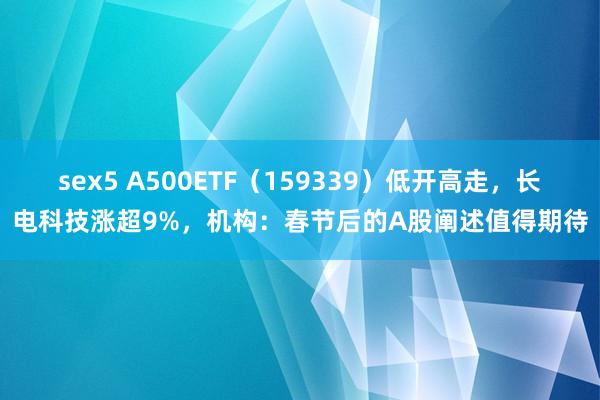 sex5 A500ETF（159339）低开高走，长电科技涨超9%，机构：春节后的A股阐述值得期待