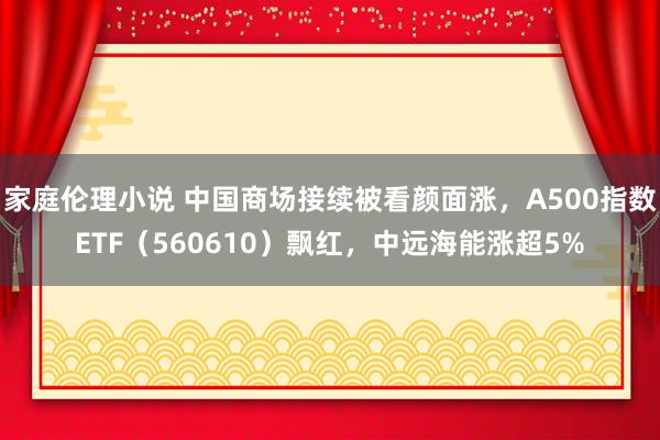 家庭伦理小说 中国商场接续被看颜面涨，A500指数ETF（560610）飘红，中远海能涨超5%