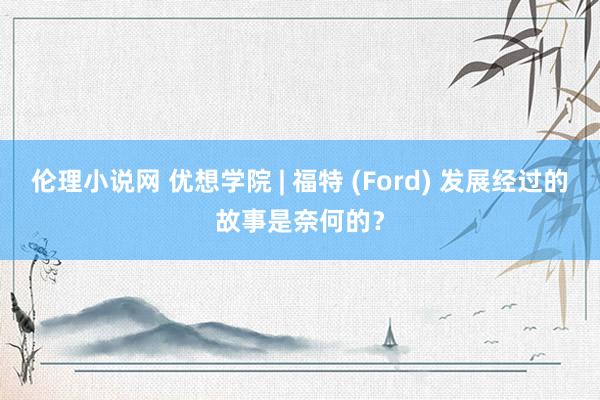 伦理小说网 优想学院 | 福特 (Ford) 发展经过的故事是奈何的？