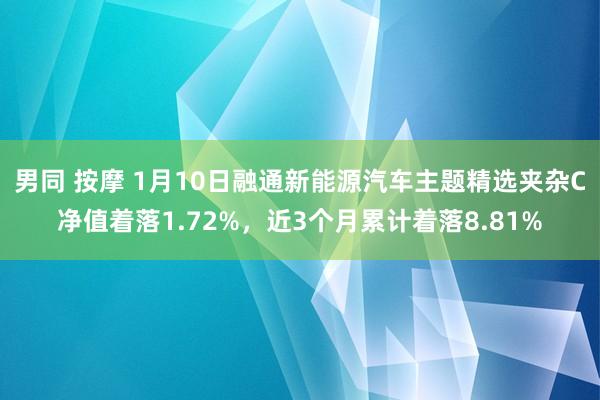 男同 按摩 1月10日融通新能源汽车主题精选夹杂C净值着落1.72%，近3个月累计着落8.81%