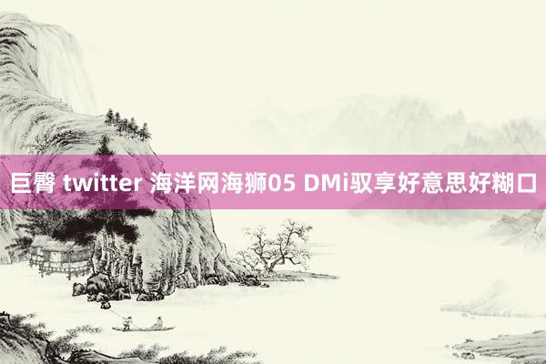 巨臀 twitter 海洋网海狮05 DMi驭享好意思好糊口