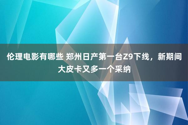 伦理电影有哪些 郑州日产第一台Z9下线，新期间大皮卡又多一个采纳