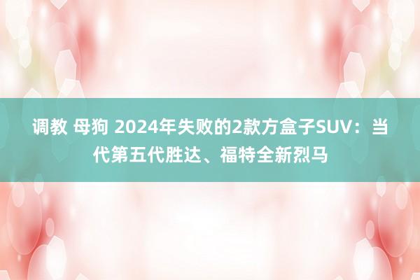 调教 母狗 2024年失败的2款方盒子SUV：当代第五代胜达、福特全新烈马