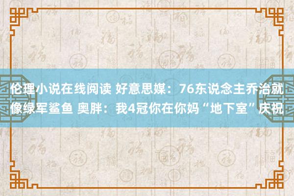 伦理小说在线阅读 好意思媒：76东说念主乔治就像绿军鲨鱼 奥胖：我4冠你在你妈“地下室”庆祝