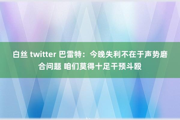 白丝 twitter 巴雷特：今晚失利不在于声势磨合问题 咱们莫得十足干预斗殴