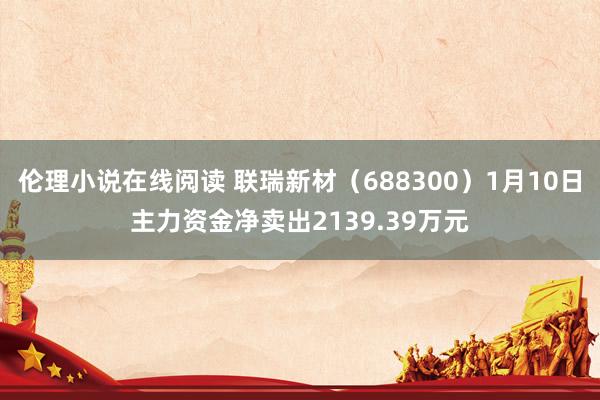 伦理小说在线阅读 联瑞新材（688300）1月10日主力资金净卖出2139.39万元