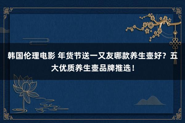 韩国伦理电影 年货节送一又友哪款养生壶好？五大优质养生壶品牌推选！