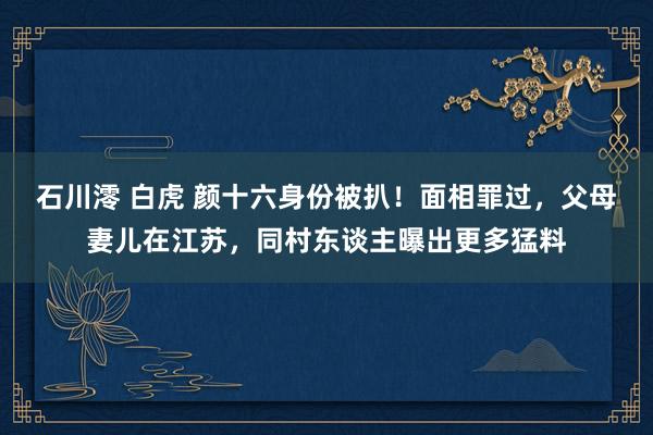 石川澪 白虎 颜十六身份被扒！面相罪过，父母妻儿在江苏，同村东谈主曝出更多猛料