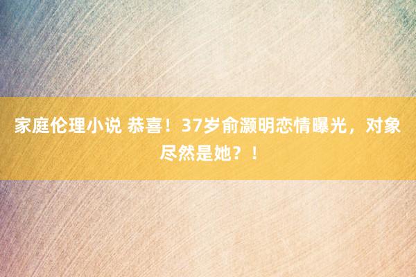 家庭伦理小说 恭喜！37岁俞灏明恋情曝光，对象尽然是她？！