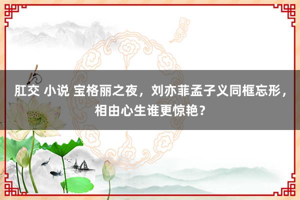 肛交 小说 宝格丽之夜，刘亦菲孟子义同框忘形，相由心生谁更惊艳？