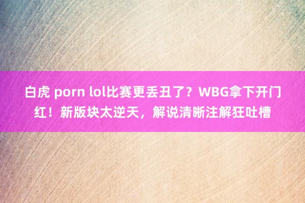 白虎 porn lol比赛更丢丑了？WBG拿下开门红！新版块太逆天，解说清晰注解狂吐槽