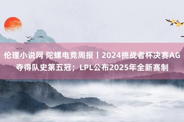 伦理小说网 陀螺电竞周报丨2024挑战者杯决赛AG夺得队史第五冠；LPL公布2025年全新赛制