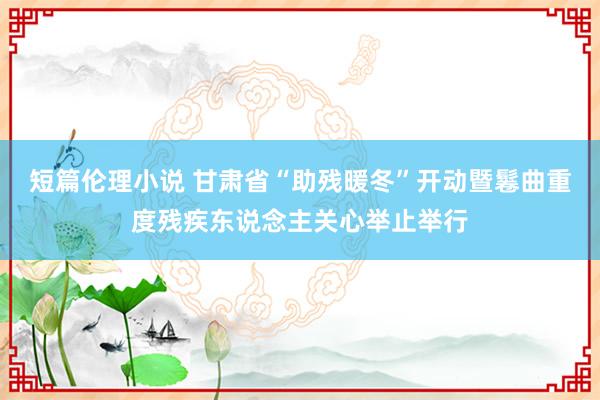 短篇伦理小说 甘肃省“助残暖冬”开动暨鬈曲重度残疾东说念主关心举止举行