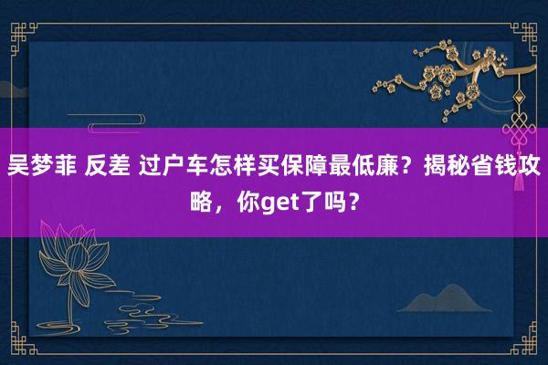 吴梦菲 反差 过户车怎样买保障最低廉？揭秘省钱攻略，你get了吗？