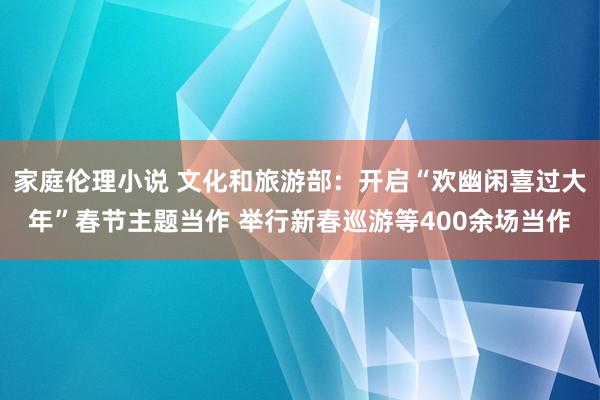 家庭伦理小说 文化和旅游部：开启“欢幽闲喜过大年”春节主题当作 举行新春巡游等400余场当作