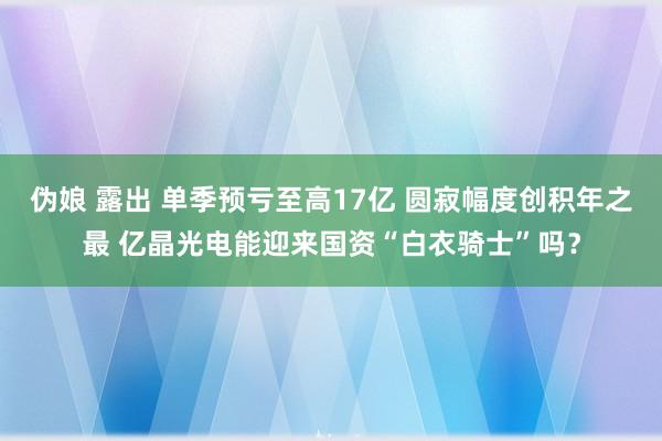 伪娘 露出 单季预亏至高17亿 圆寂幅度创积年之最 亿晶光电能迎来国资“白衣骑士”吗？