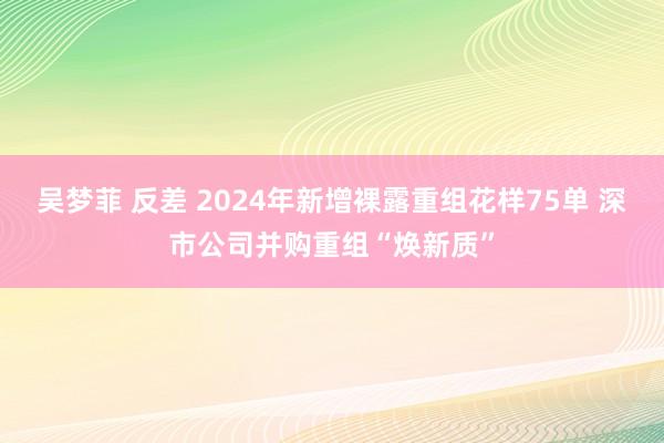 吴梦菲 反差 2024年新增裸露重组花样75单 深市公司并购重组“焕新质”