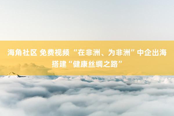 海角社区 免费视频 “在非洲、为非洲”中企出海搭建“健康丝绸之路”