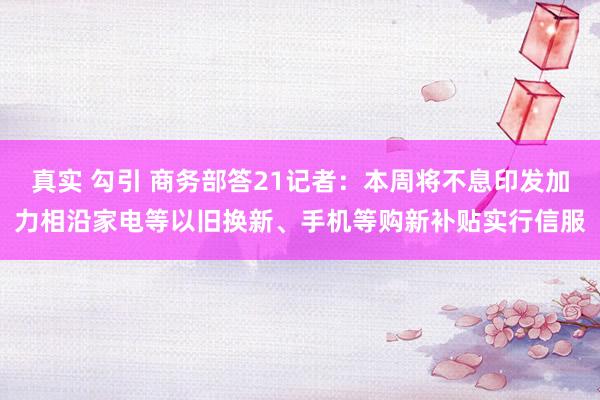 真实 勾引 商务部答21记者：本周将不息印发加力相沿家电等以旧换新、手机等购新补贴实行信服