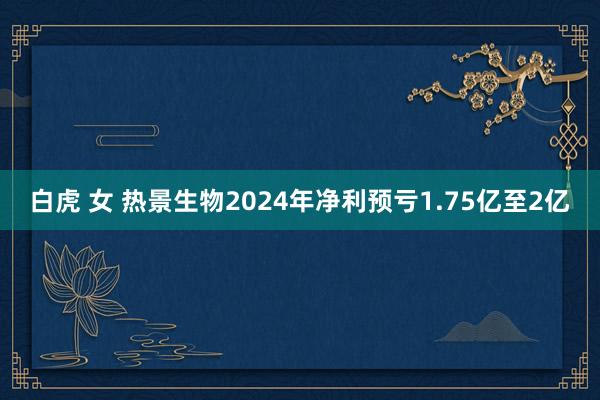 白虎 女 热景生物2024年净利预亏1.75亿至2亿