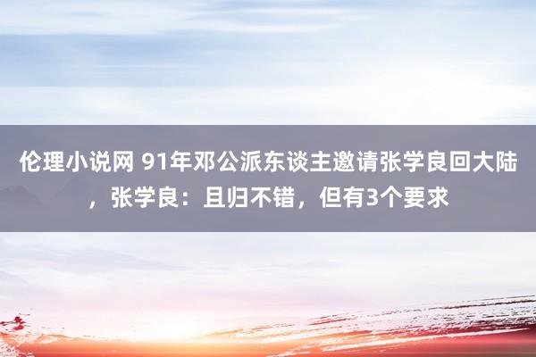 伦理小说网 91年邓公派东谈主邀请张学良回大陆，张学良：且归不错，但有3个要求