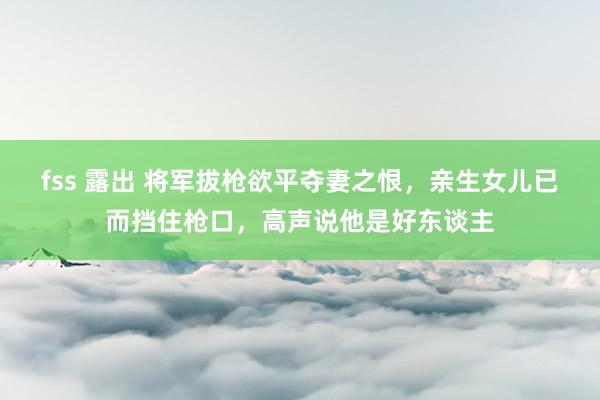 fss 露出 将军拔枪欲平夺妻之恨，亲生女儿已而挡住枪口，高声说他是好东谈主