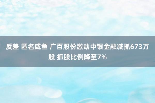 反差 匿名咸鱼 广百股份激动中银金融减抓673万股 抓股比例降至7%