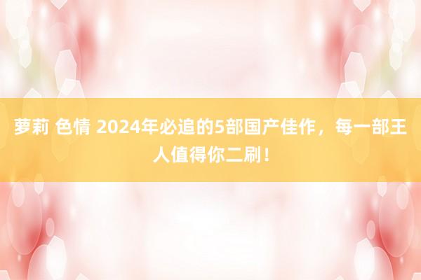 萝莉 色情 2024年必追的5部国产佳作，每一部王人值得你二刷！