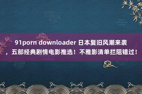 91porn downloader 日本复旧风潮来袭，五部经典剧情电影推选！不雅影清单拦阻错过！