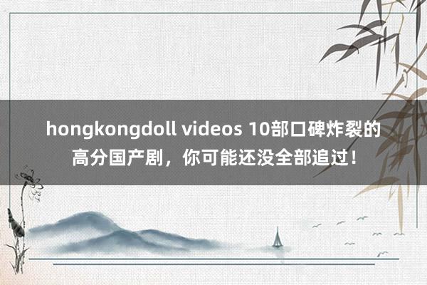 hongkongdoll videos 10部口碑炸裂的高分国产剧，你可能还没全部追过！