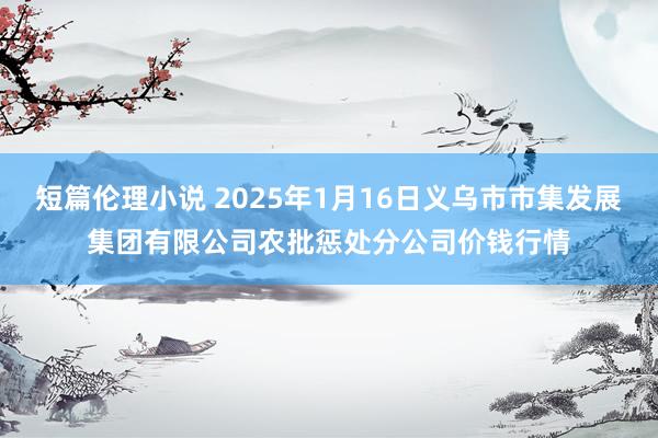 短篇伦理小说 2025年1月16日义乌市市集发展集团有限公司农批惩处分公司价钱行情