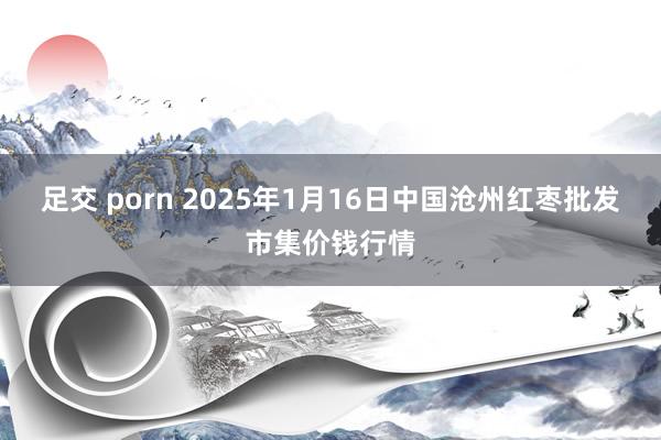 足交 porn 2025年1月16日中国沧州红枣批发市集价钱行情