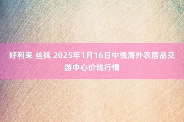 好利来 丝袜 2025年1月16日中俄海外农居品交游中心价钱行情